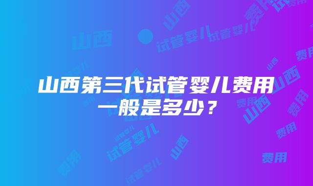 山西第三代试管婴儿费用一般是多少？