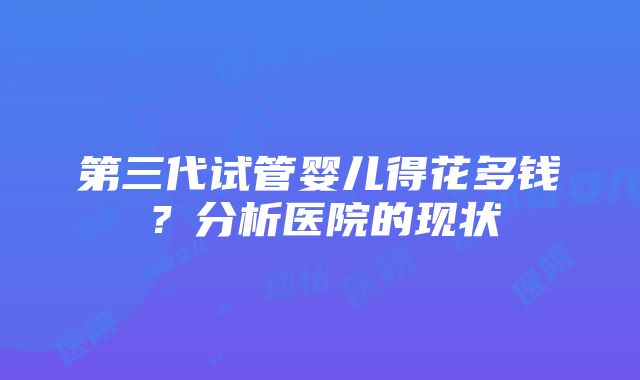 第三代试管婴儿得花多钱？分析医院的现状