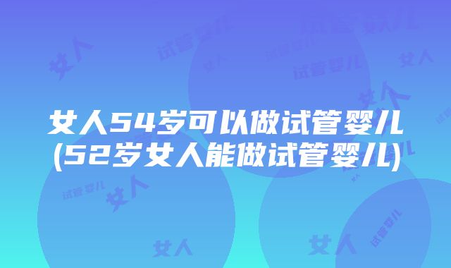 女人54岁可以做试管婴儿(52岁女人能做试管婴儿)