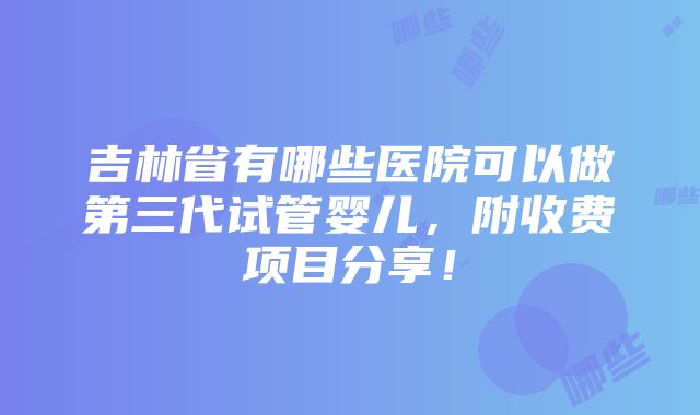 吉林省有哪些医院可以做第三代试管婴儿，附收费项目分享！