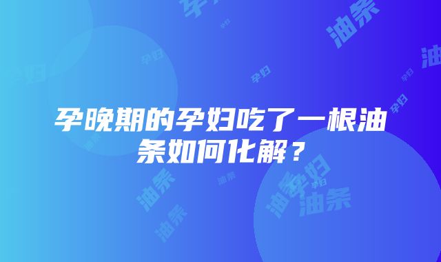 孕晚期的孕妇吃了一根油条如何化解？