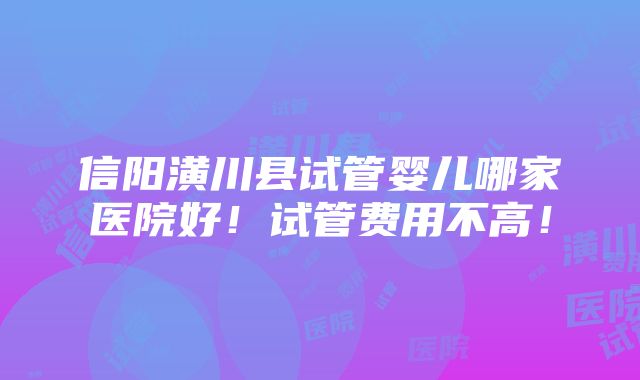 信阳潢川县试管婴儿哪家医院好！试管费用不高！