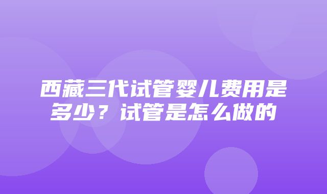 西藏三代试管婴儿费用是多少？试管是怎么做的