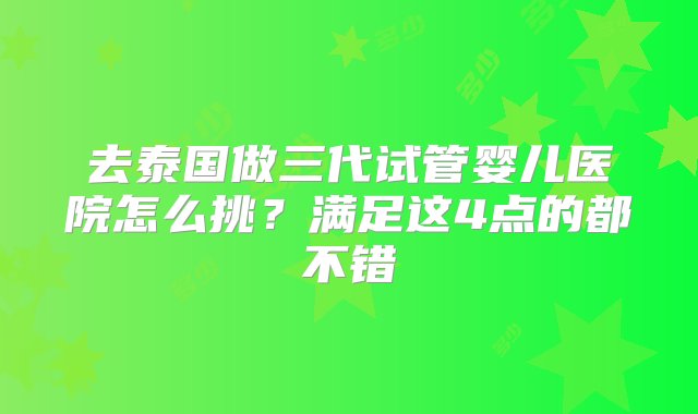 去泰国做三代试管婴儿医院怎么挑？满足这4点的都不错