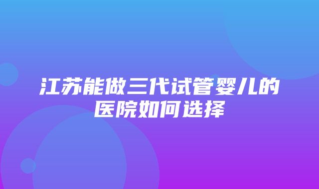 江苏能做三代试管婴儿的医院如何选择