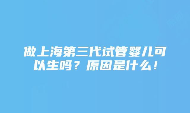 做上海第三代试管婴儿可以生吗？原因是什么！