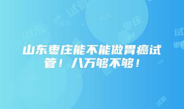 山东枣庄能不能做胃癌试管！八万够不够！