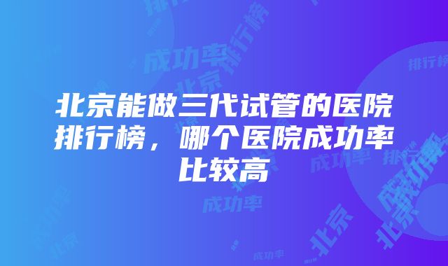 北京能做三代试管的医院排行榜，哪个医院成功率比较高