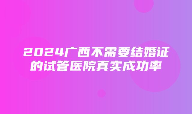 2024广西不需要结婚证的试管医院真实成功率