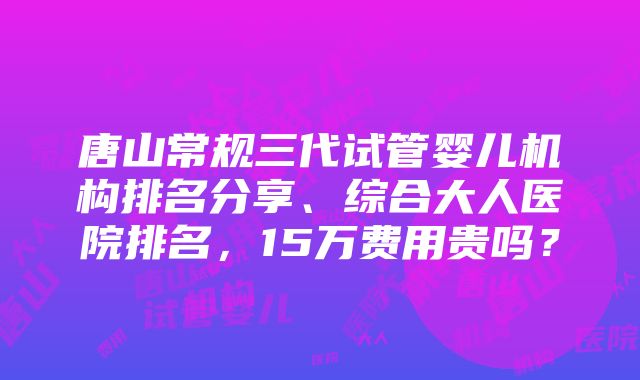 唐山常规三代试管婴儿机构排名分享、综合大人医院排名，15万费用贵吗？