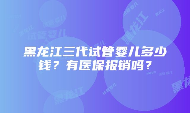 黑龙江三代试管婴儿多少钱？有医保报销吗？