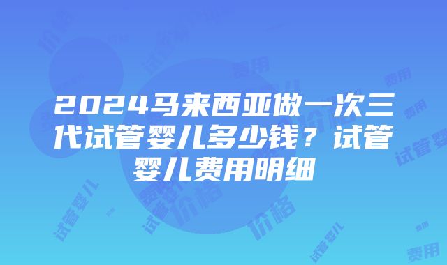 2024马来西亚做一次三代试管婴儿多少钱？试管婴儿费用明细