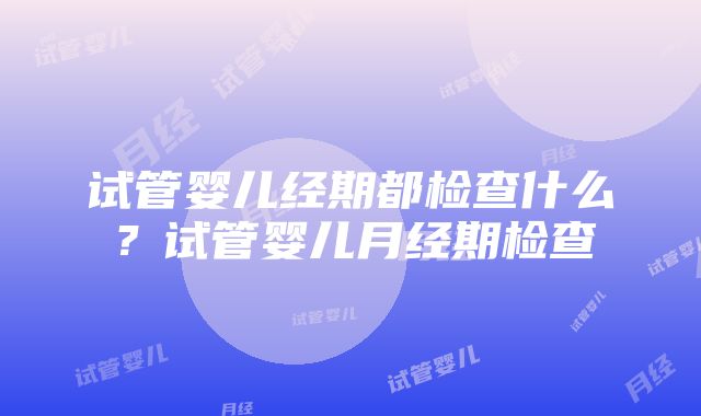 试管婴儿经期都检查什么？试管婴儿月经期检查