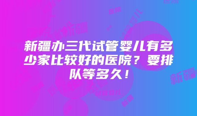 新疆办三代试管婴儿有多少家比较好的医院？要排队等多久！