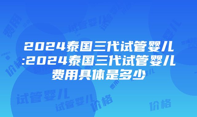 2024泰国三代试管婴儿:2024泰国三代试管婴儿费用具体是多少