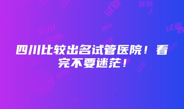 四川比较出名试管医院！看完不要迷茫！