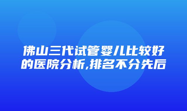 佛山三代试管婴儿比较好的医院分析,排名不分先后