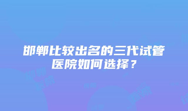 邯郸比较出名的三代试管医院如何选择？