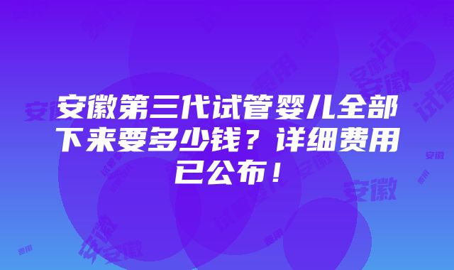 安徽第三代试管婴儿全部下来要多少钱？详细费用已公布！