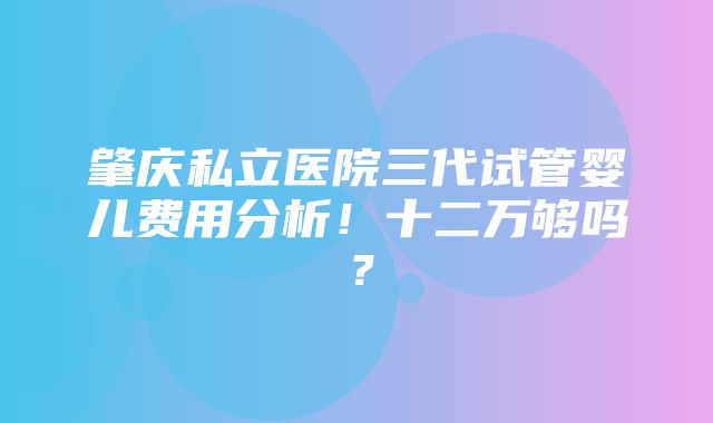 肇庆私立医院三代试管婴儿费用分析！十二万够吗？