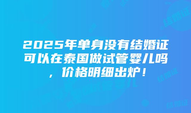 2025年单身没有结婚证可以在泰国做试管婴儿吗，价格明细出炉！