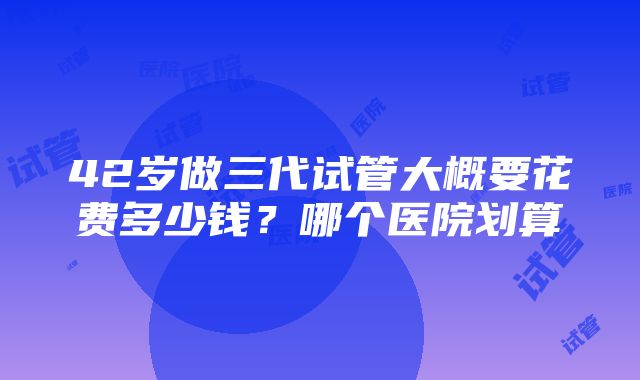 42岁做三代试管大概要花费多少钱？哪个医院划算