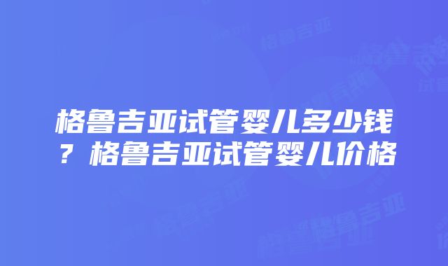 格鲁吉亚试管婴儿多少钱？格鲁吉亚试管婴儿价格