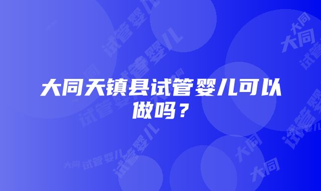 大同天镇县试管婴儿可以做吗？