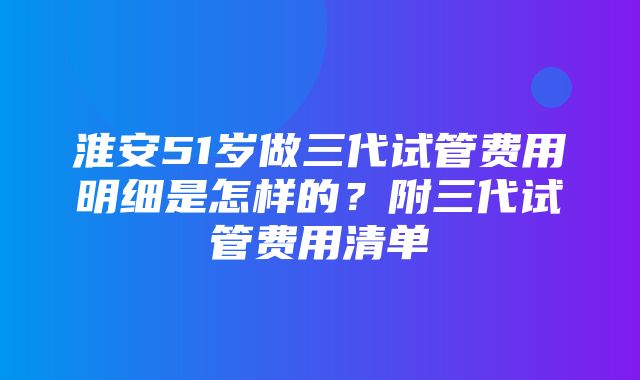 淮安51岁做三代试管费用明细是怎样的？附三代试管费用清单