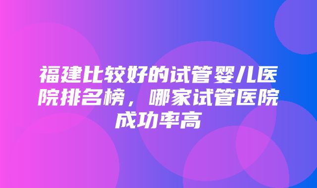 福建比较好的试管婴儿医院排名榜，哪家试管医院成功率高