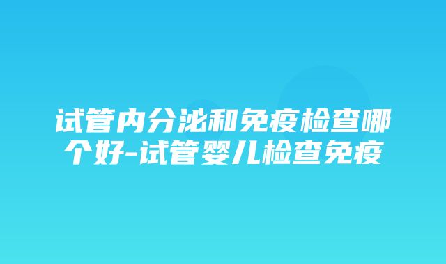 试管内分泌和免疫检查哪个好-试管婴儿检查免疫