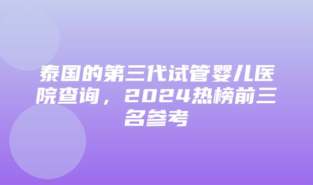 泰国的第三代试管婴儿医院查询，2024热榜前三名参考