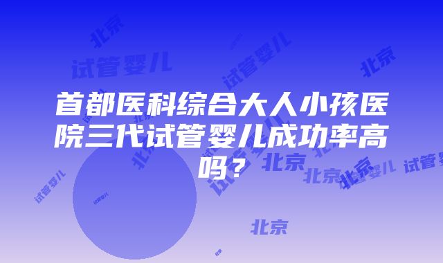 首都医科综合大人小孩医院三代试管婴儿成功率高吗？