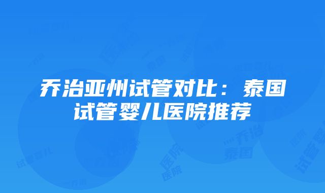 乔治亚州试管对比：泰国试管婴儿医院推荐