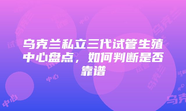 乌克兰私立三代试管生殖中心盘点，如何判断是否靠谱