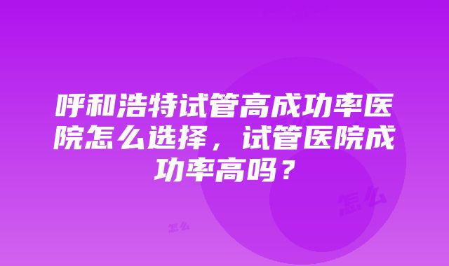 呼和浩特试管高成功率医院怎么选择，试管医院成功率高吗？