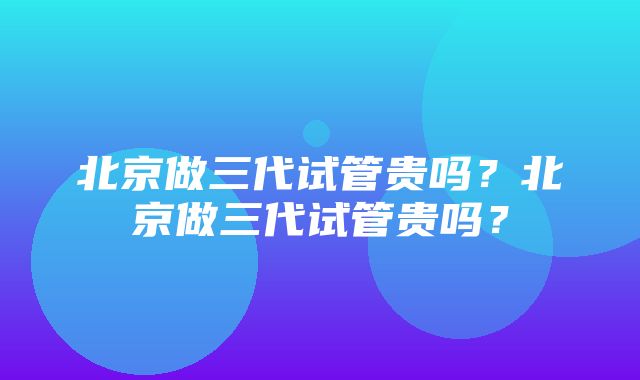 北京做三代试管贵吗？北京做三代试管贵吗？