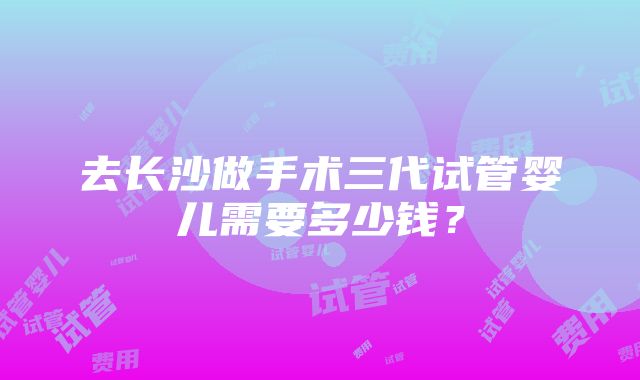 去长沙做手术三代试管婴儿需要多少钱？