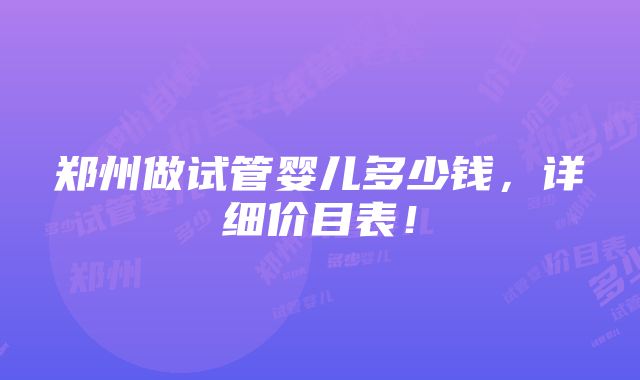 郑州做试管婴儿多少钱，详细价目表！