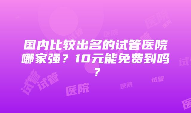 国内比较出名的试管医院哪家强？10元能免费到吗？