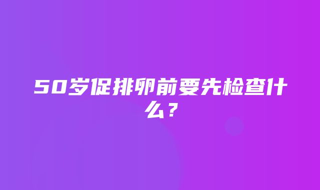 50岁促排卵前要先检查什么？