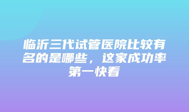 临沂三代试管医院比较有名的是哪些，这家成功率第一快看