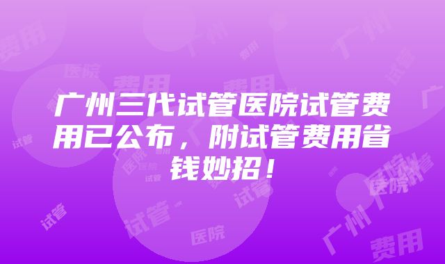 广州三代试管医院试管费用已公布，附试管费用省钱妙招！