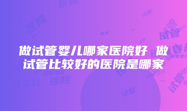 做试管婴儿哪家医院好 做试管比较好的医院是哪家