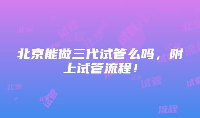 北京能做三代试管么吗，附上试管流程！