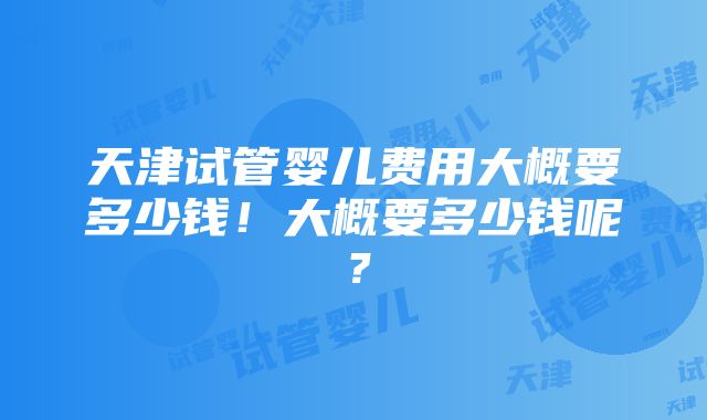 天津试管婴儿费用大概要多少钱！大概要多少钱呢？