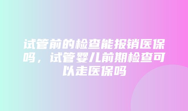 试管前的检查能报销医保吗，试管婴儿前期检查可以走医保吗