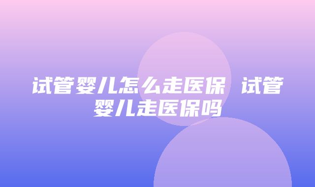 试管婴儿怎么走医保 试管婴儿走医保吗