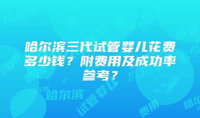 哈尔滨三代试管婴儿花费多少钱？附费用及成功率参考？