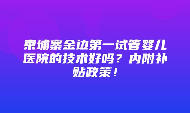 柬埔寨金边第一试管婴儿医院的技术好吗？内附补贴政策！